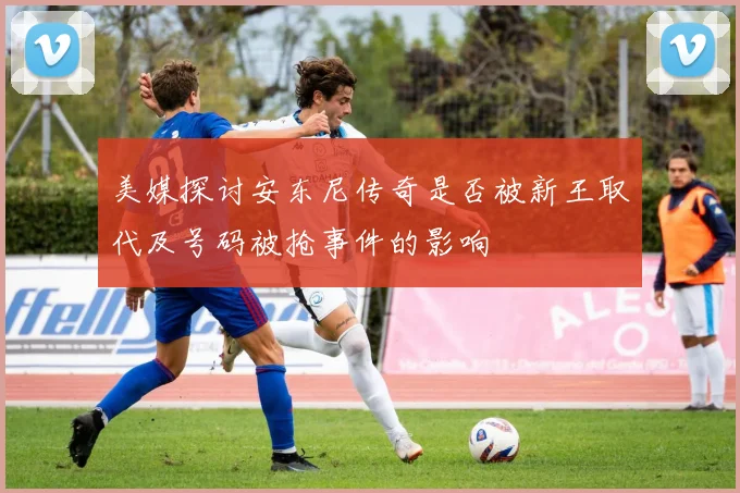 美媒探讨安东尼传奇是否被新王取代及号码被抢事件的影响
