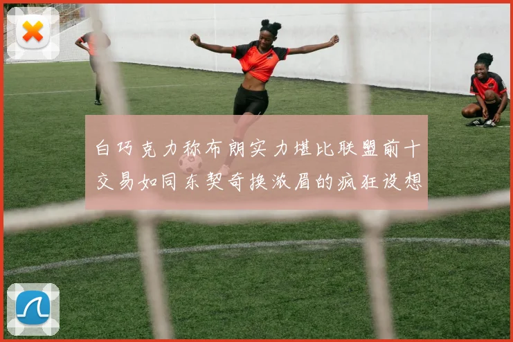 白巧克力称布朗实力堪比联盟前十交易如同东契奇换浓眉的疯狂设想