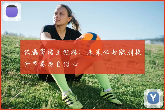 武磊寄语王钰栋：未来必赴欧洲提升节奏与自信心