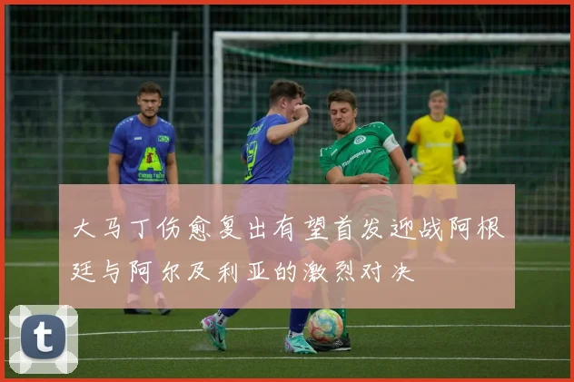 大马丁伤愈复出有望首发迎战阿根廷与阿尔及利亚的激烈对决