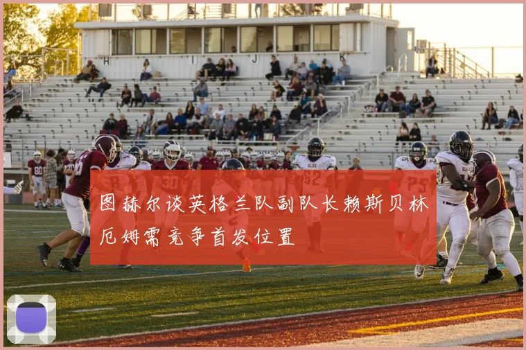图赫尔谈英格兰队副队长赖斯贝林厄姆需竞争首发位置