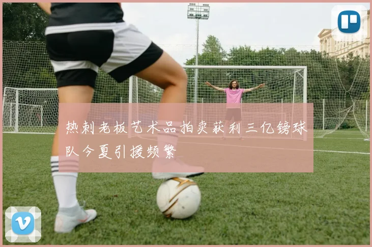 热刺老板艺术品拍卖获利三亿镑球队今夏引援频繁
