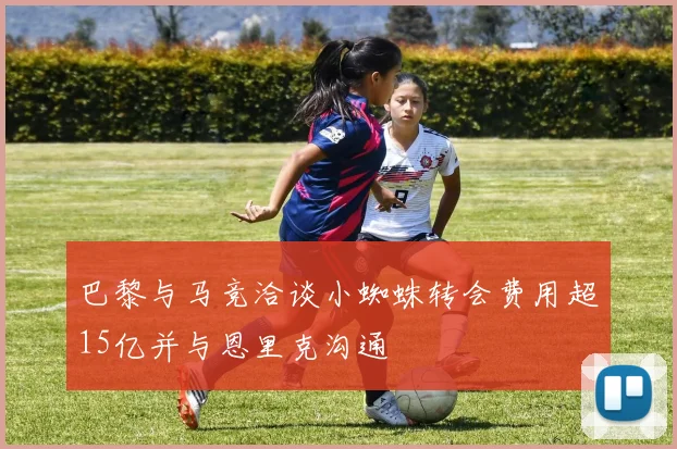 巴黎与马竞洽谈小蜘蛛转会费用超15亿并与恩里克沟通