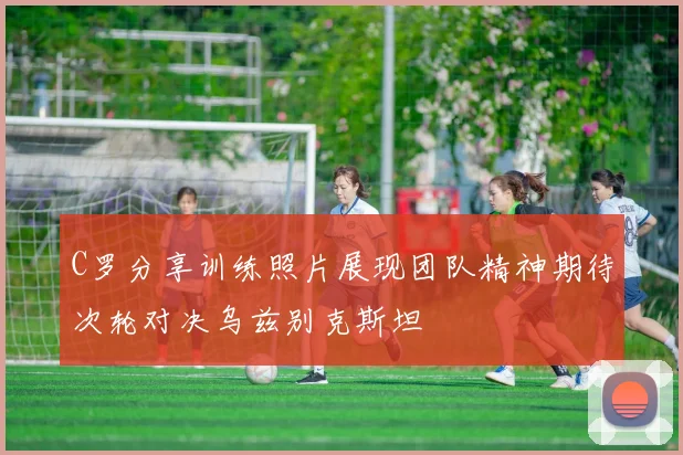 C罗分享训练照片展现团队精神期待次轮对决乌兹别克斯坦