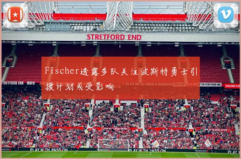 Fischer透露多队关注波斯特勇士引援计划或受影响