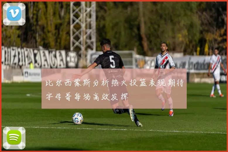 比尔西蒙斯分析热火投篮表现期待字母哥每场高效发挥