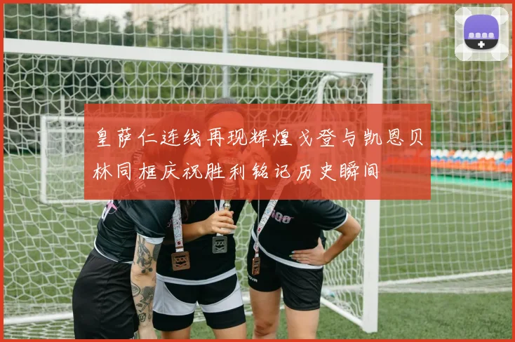 皇萨仁连线再现辉煌戈登与凯恩贝林同框庆祝胜利铭记历史瞬间
