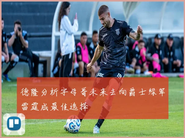 德隆分析字母哥未来去向爵士绿军雷霆成最佳选择