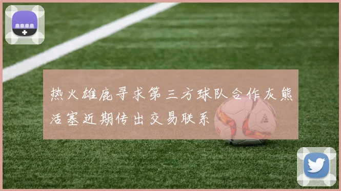 热火雄鹿寻求第三方球队合作灰熊活塞近期传出交易联系