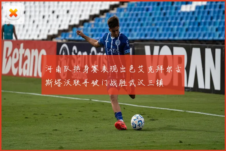 河南队热身赛表现出色艾克拜尔古斯塔沃联手破门战胜武汉三镇