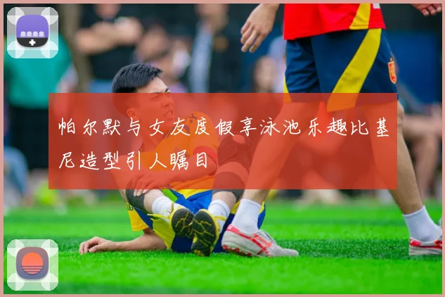 帕尔默与女友度假享泳池乐趣比基尼造型引人瞩目