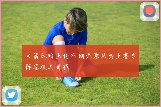 火箭队对杰伦布朗无意认为上赛季阵容极其奇葩