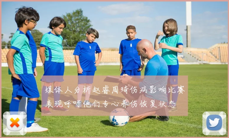 媒体人分析赵睿周琦伤病影响比赛表现呼吁他们专心养伤恢复状态