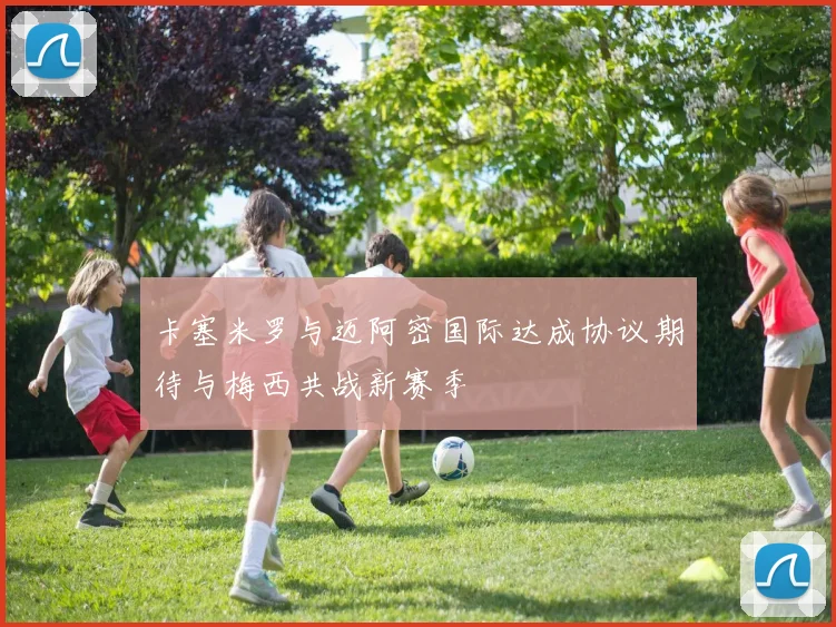 卡塞米罗与迈阿密国际达成协议期待与梅西共战新赛季