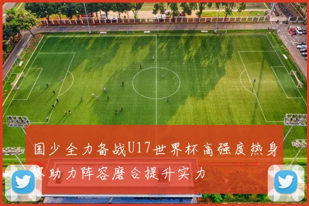 国少全力备战U17世界杯高强度热身赛助力阵容磨合提升实力