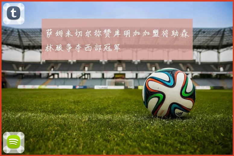 萨姆米切尔称赞库明加加盟将助森林狼争夺西部冠军